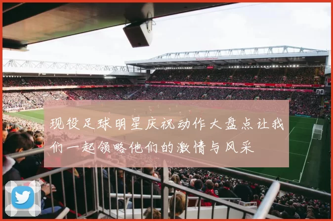 现役足球明星庆祝动作大盘点让我们一起领略他们的激情与风采