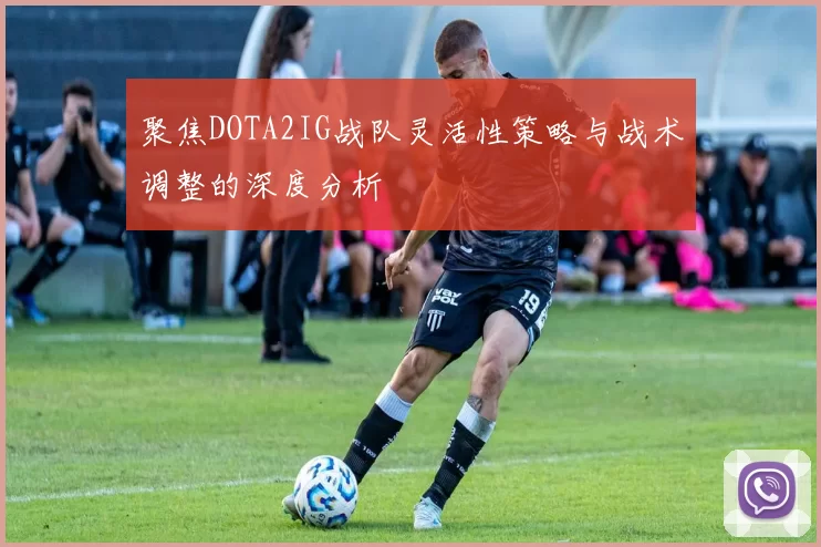 聚焦DOTA2IG战队灵活性策略与战术调整的深度分析
