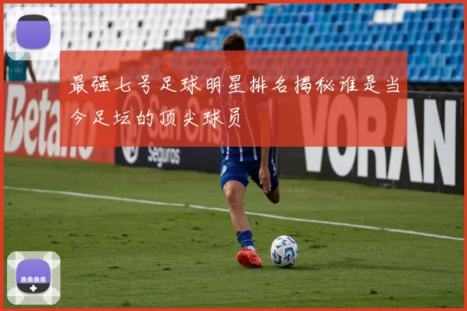 最强七号足球明星排名揭秘谁是当今足坛的顶尖球员