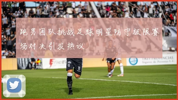 跑男团队挑战足球明星防守极限赛场对决引发热议