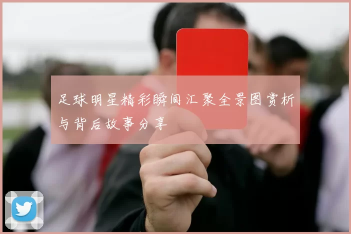 足球明星精彩瞬间汇聚全景图赏析与背后故事分享