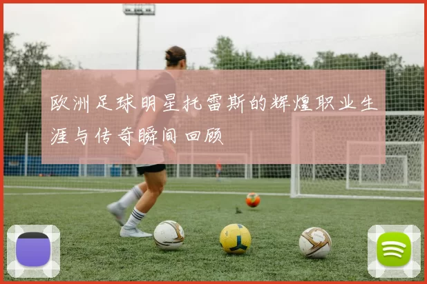 欧洲足球明星托雷斯的辉煌职业生涯与传奇瞬间回顾