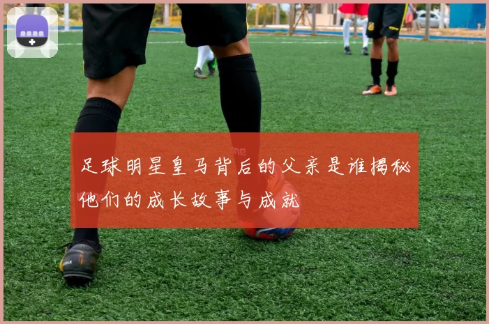 足球明星皇马背后的父亲是谁揭秘他们的成长故事与成就