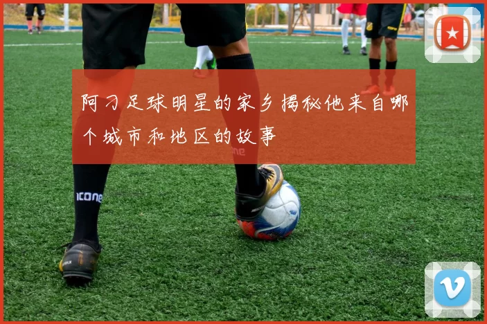 阿刁足球明星的家乡揭秘他来自哪个城市和地区的故事