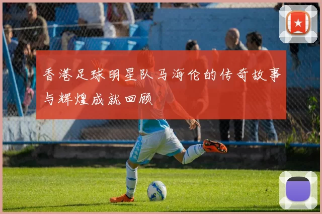 香港足球明星队马海伦的传奇故事与辉煌成就回顾