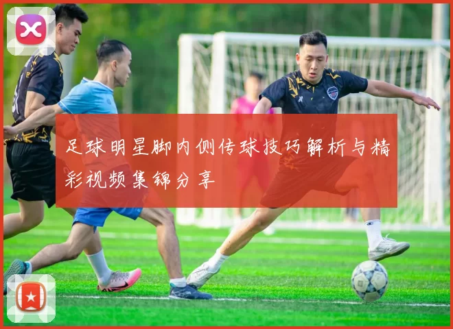 足球明星脚内侧传球技巧解析与精彩视频集锦分享