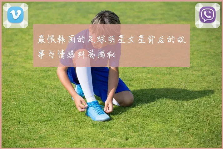 最恨韩国的足球明星女星背后的故事与情感纠葛揭秘