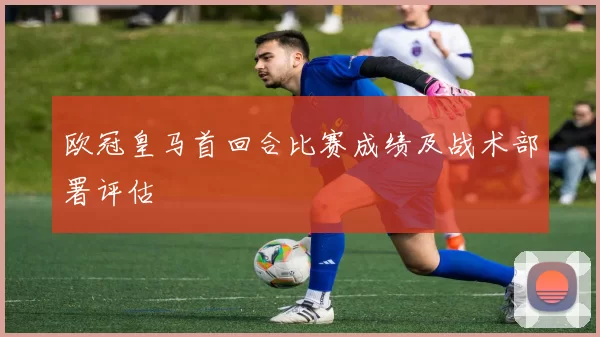 欧冠皇马首回合比赛成绩及战术部署评估