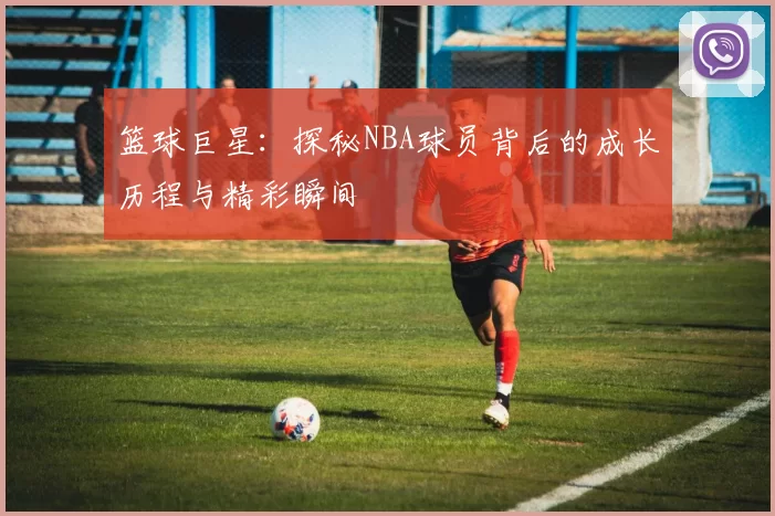 篮球巨星：探秘NBA球员背后的成长历程与精彩瞬间