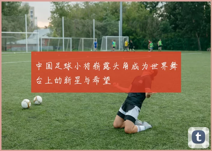中国足球小将崭露头角成为世界舞台上的新星与希望
