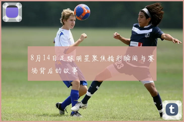 8月14日足球明星聚焦精彩瞬间与赛场背后的故事