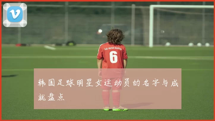 韩国足球明星女运动员的名字与成就盘点