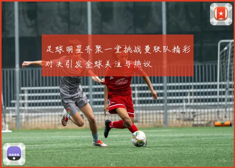 足球明星齐聚一堂挑战曼联队精彩对决引发全球关注与热议