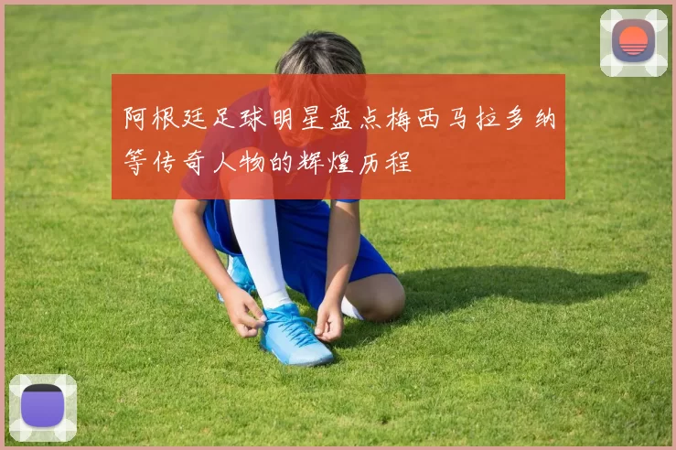 阿根廷足球明星盘点梅西马拉多纳等传奇人物的辉煌历程