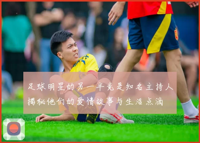 足球明星的另一半竟是知名主持人揭秘他们的爱情故事与生活点滴