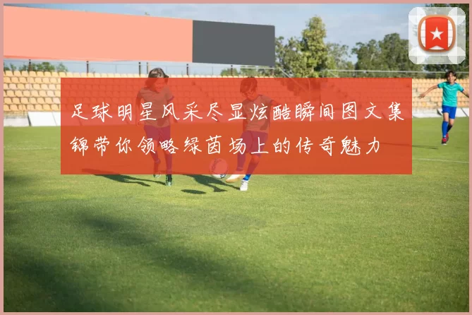 足球明星风采尽显炫酷瞬间图文集锦带你领略绿茵场上的传奇魅力