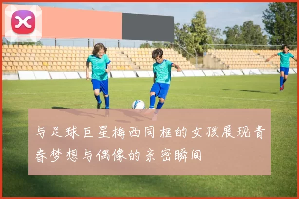 与足球巨星梅西同框的女孩展现青春梦想与偶像的亲密瞬间