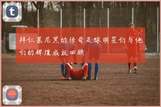 拜仁慕尼黑的传奇足球明星们与他们的辉煌成就回顾