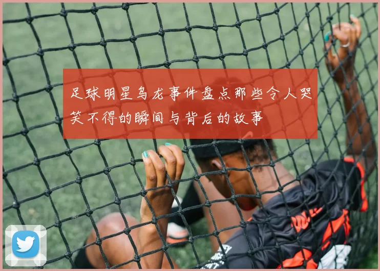 足球明星乌龙事件盘点那些令人哭笑不得的瞬间与背后的故事