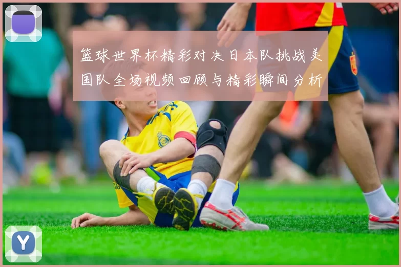 篮球世界杯精彩对决日本队挑战美国队全场视频回顾与精彩瞬间分析