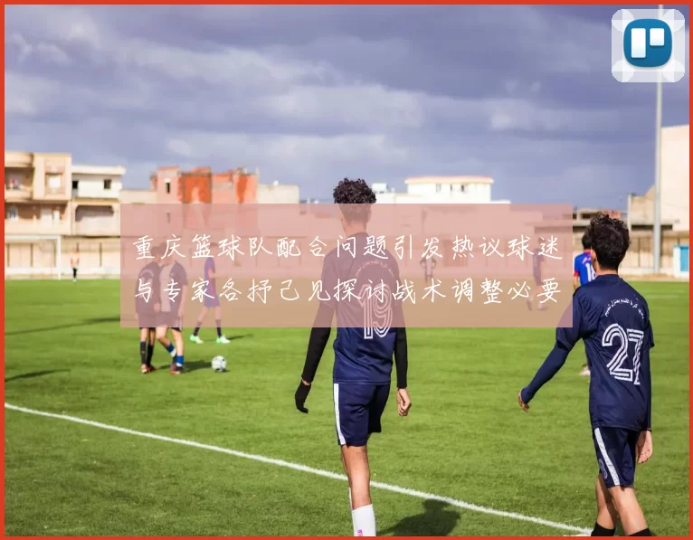 重庆篮球队配合问题引发热议球迷与专家各抒己见探讨战术调整必要性