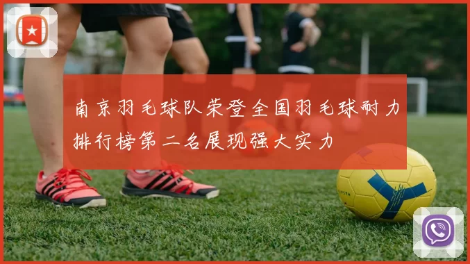 南京羽毛球队荣登全国羽毛球耐力排行榜第二名展现强大实力