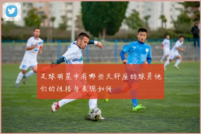 足球明星中有哪些天秤座的球员他们的性格与表现如何