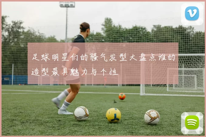 足球明星们的骚气发型大盘点谁的造型最具魅力与个性