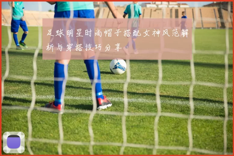 足球明星时尚帽子搭配女神风范解析与穿搭技巧分享