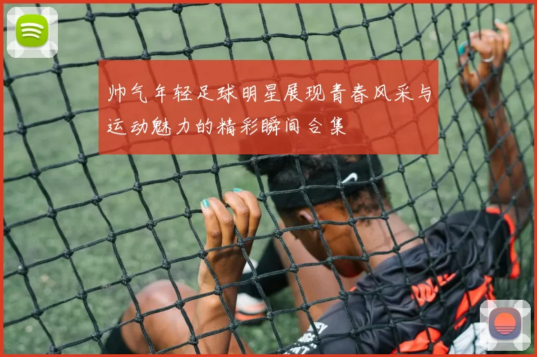 帅气年轻足球明星展现青春风采与运动魅力的精彩瞬间合集