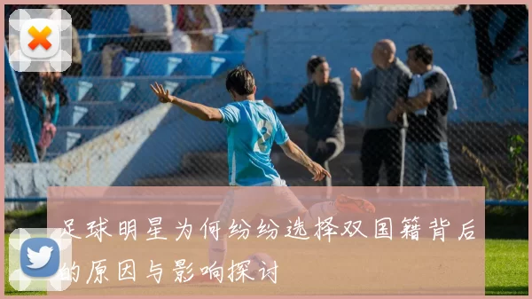 足球明星为何纷纷选择双国籍背后的原因与影响探讨
