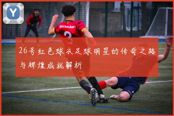 26号红色球衣足球明星的传奇之路与辉煌成就解析
