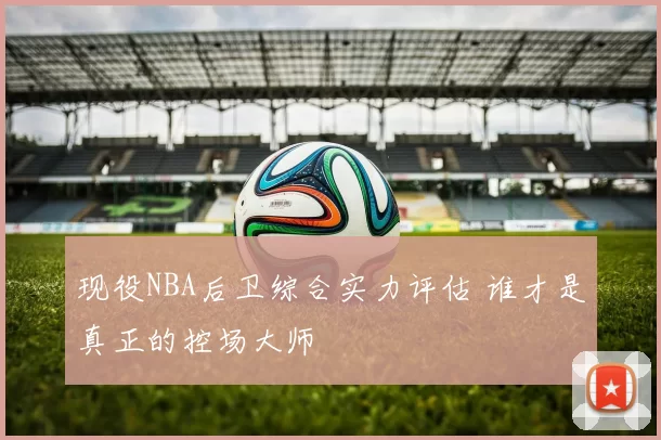 现役NBA后卫综合实力评估 谁才是真正的控场大师