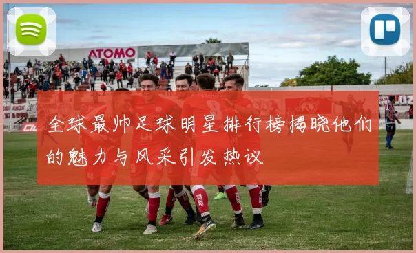 全球最帅足球明星排行榜揭晓他们的魅力与风采引发热议