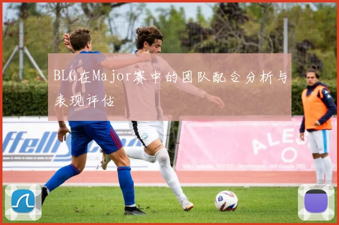 BLG在Major赛中的团队配合分析与表现评估