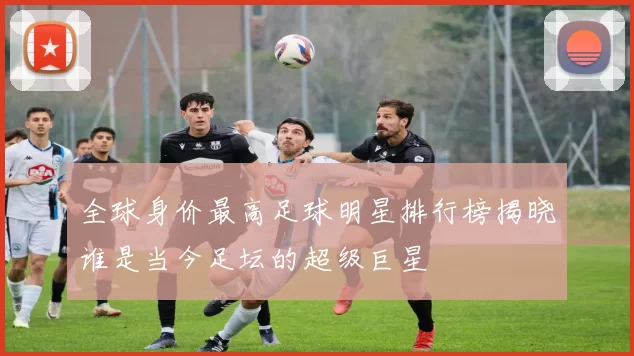 全球身价最高足球明星排行榜揭晓谁是当今足坛的超级巨星