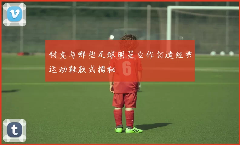 耐克与哪些足球明星合作打造经典运动鞋款式揭秘