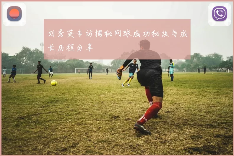 刘秀英专访揭秘网球成功秘诀与成长历程分享