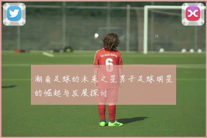 潮南足球的未来之星男子足球明星的崛起与发展探讨