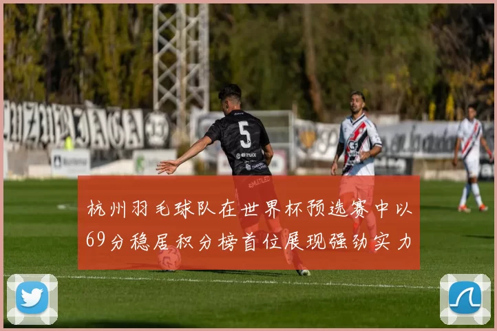 杭州羽毛球队在世界杯预选赛中以69分稳居积分榜首位展现强劲实力