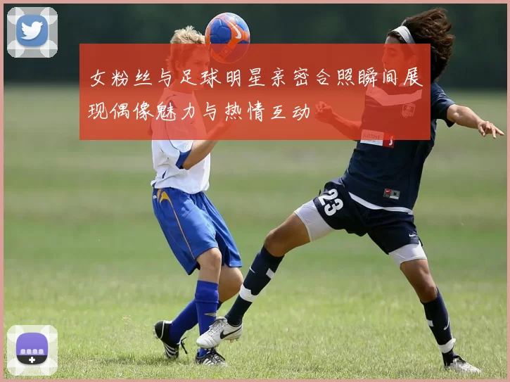 女粉丝与足球明星亲密合照瞬间展现偶像魅力与热情互动