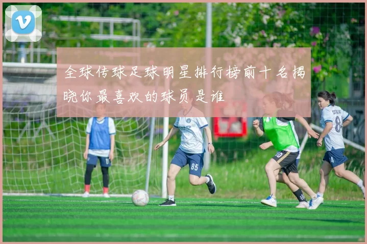 全球传球足球明星排行榜前十名揭晓你最喜欢的球员是谁