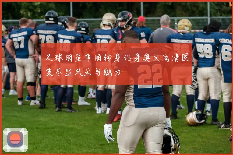 足球明星华丽转身化身奥义高清图集尽显风采与魅力