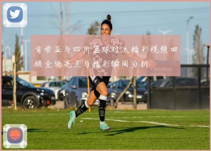 肯帝亚与四川篮球对决精彩视频回顾全场亮点与精彩瞬间分析