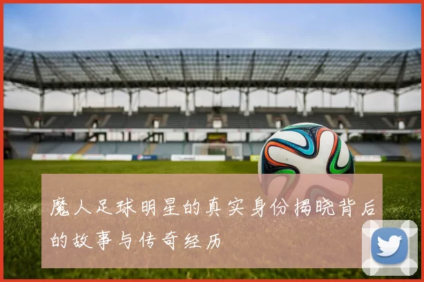 魔人足球明星的真实身份揭晓背后的故事与传奇经历