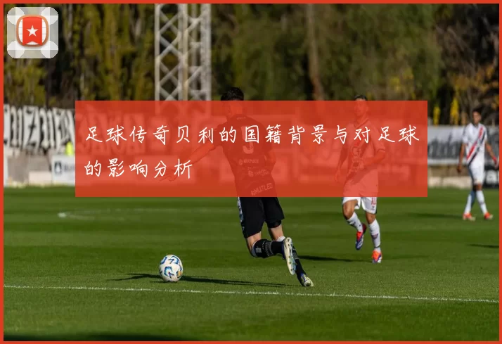 足球传奇贝利的国籍背景与对足球的影响分析