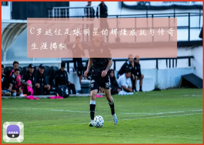 C罗这位足球明星的辉煌成就与传奇生涯揭秘