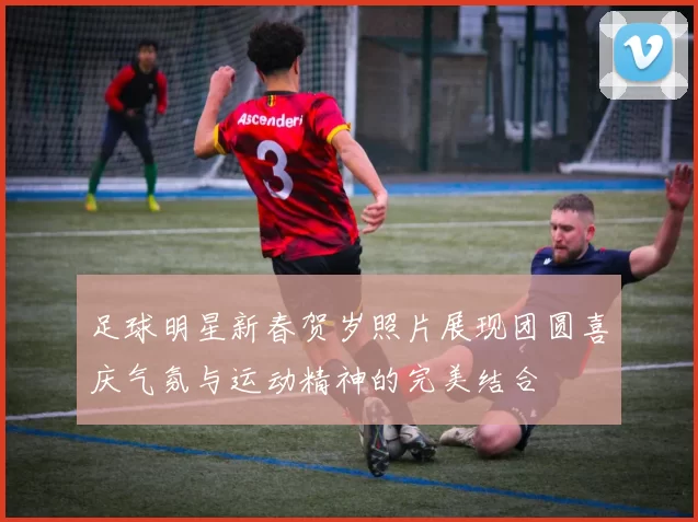 足球明星新春贺岁照片展现团圆喜庆气氛与运动精神的完美结合