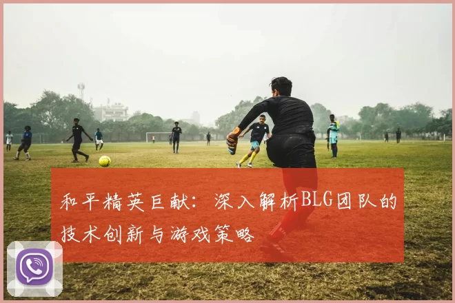 和平精英巨献：深入解析BLG团队的技术创新与游戏策略