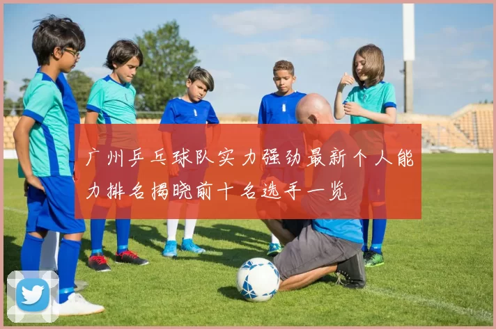 广州乒乓球队实力强劲最新个人能力排名揭晓前十名选手一览